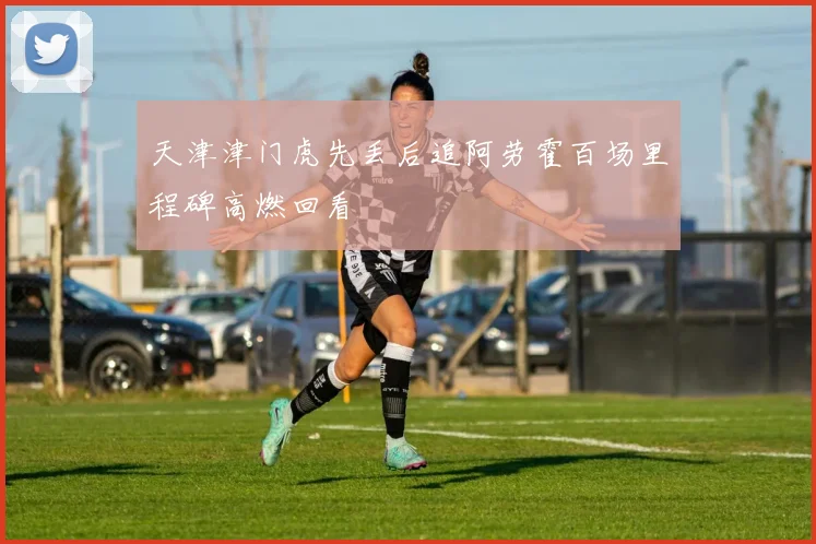 天津津门虎先丢后追阿劳霍百场里程碑高燃回看