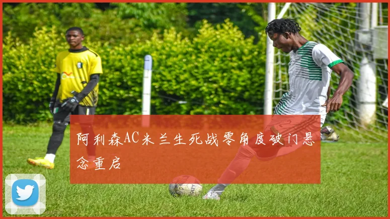 阿利森AC米兰生死战零角度破门悬念重启