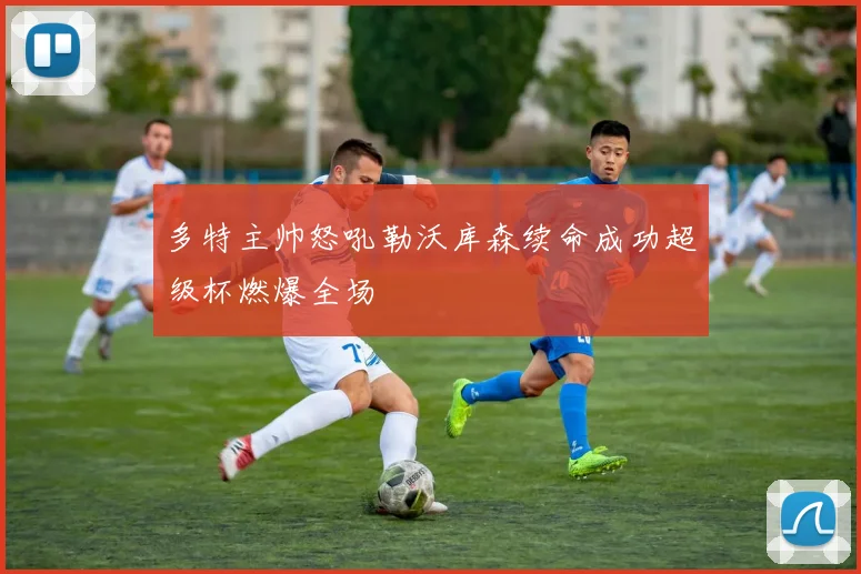 多特主帅怒吼勒沃库森续命成功超级杯燃爆全场