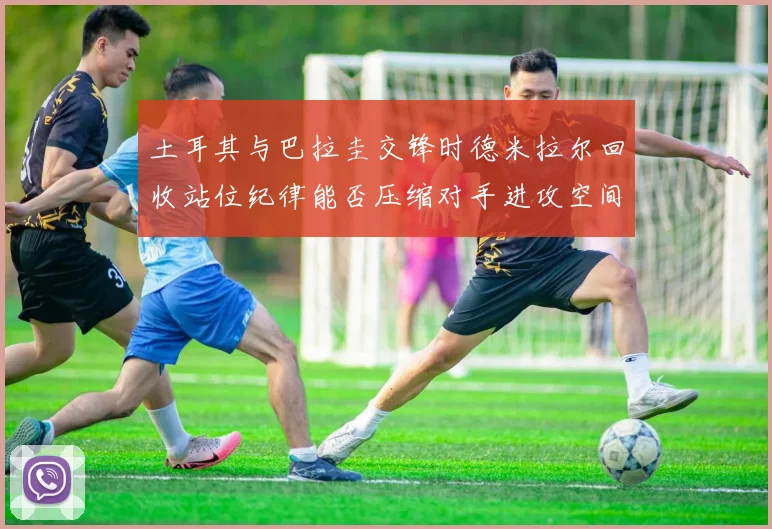 土耳其与巴拉圭交锋时德米拉尔回收站位纪律能否压缩对手进攻空间