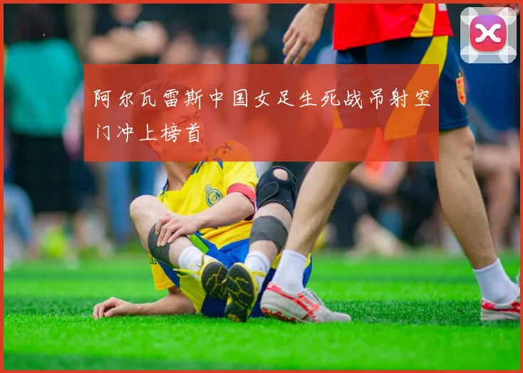 阿尔瓦雷斯中国女足生死战吊射空门冲上榜首
