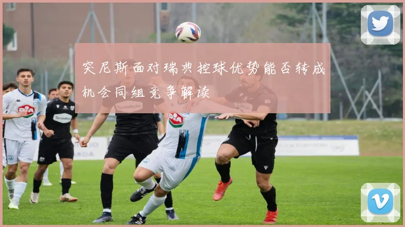 突尼斯面对瑞典控球优势能否转成机会同组竞争解读
