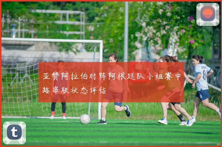 亚赞阿拉伯对阵阿根廷队小组赛中路串联状态评估