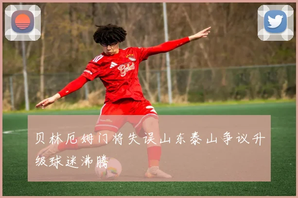 贝林厄姆门将失误山东泰山争议升级球迷沸腾