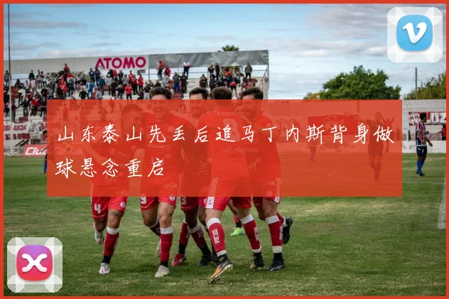 山东泰山先丢后追马丁内斯背身做球悬念重启