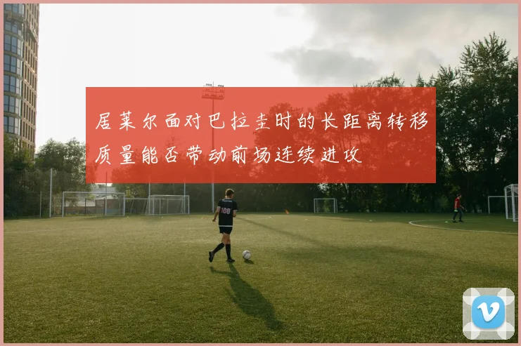 居莱尔面对巴拉圭时的长距离转移质量能否带动前场连续进攻
