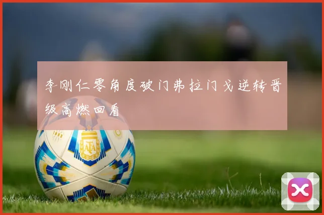 李刚仁零角度破门弗拉门戈逆转晋级高燃回看