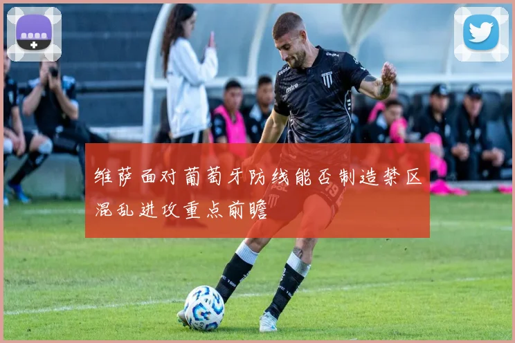维萨面对葡萄牙防线能否制造禁区混乱进攻重点前瞻