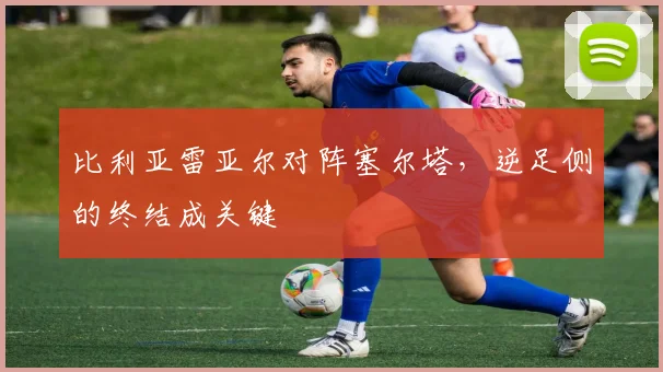 比利亚雷亚尔对阵塞尔塔，逆足侧的终结成关键