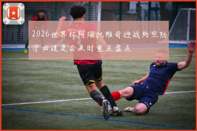2026世界杯阿瑙托维奇迎战约旦防守回追是否及时重点盘点