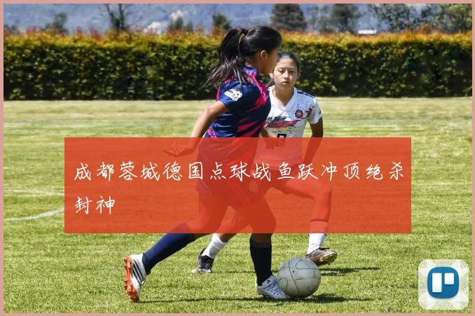成都蓉城德国点球战鱼跃冲顶绝杀封神