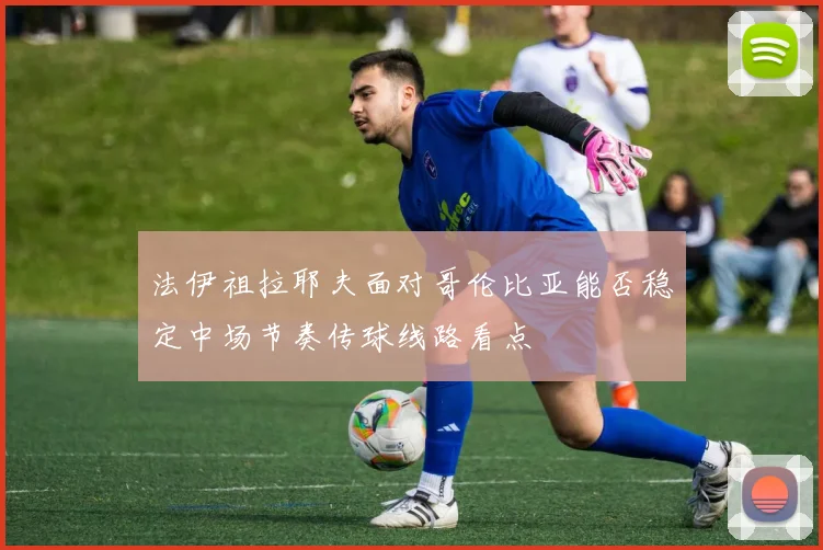法伊祖拉耶夫面对哥伦比亚能否稳定中场节奏传球线路看点