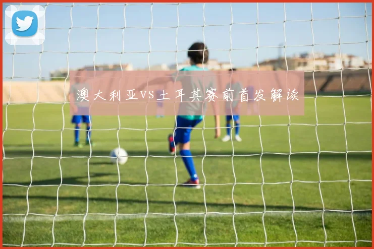 澳大利亚vs土耳其赛前首发解读