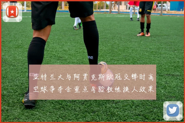 亚特兰大与阿贾克斯欧冠交锋时高空球争夺会重点考验教练换人效果