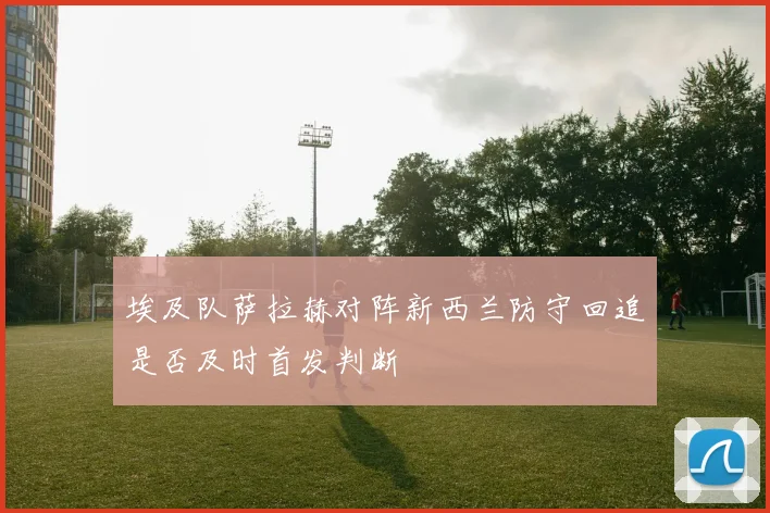 埃及队萨拉赫对阵新西兰防守回追是否及时首发判断