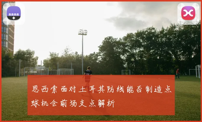恩西索面对土耳其防线能否制造点球机会前场支点解析