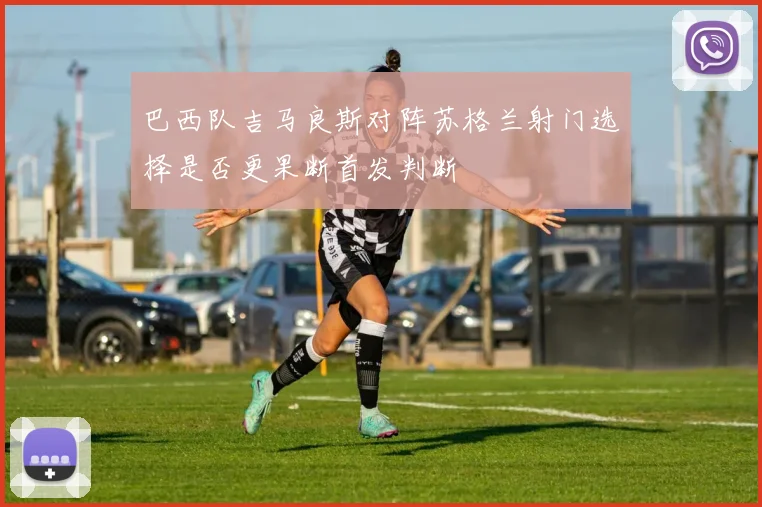 巴西队吉马良斯对阵苏格兰射门选择是否更果断首发判断