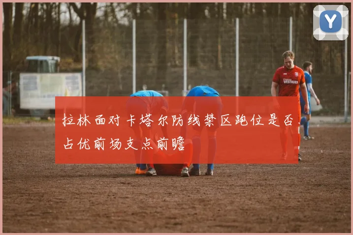 拉林面对卡塔尔防线禁区跑位是否占优前场支点前瞻