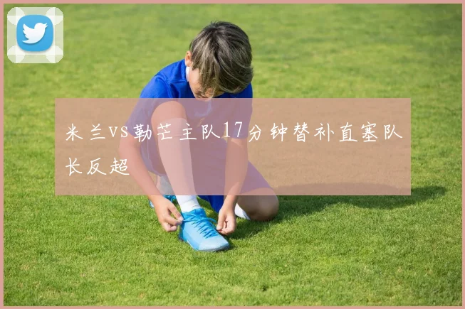 米兰vs勒芒主队17分钟替补直塞队长反超