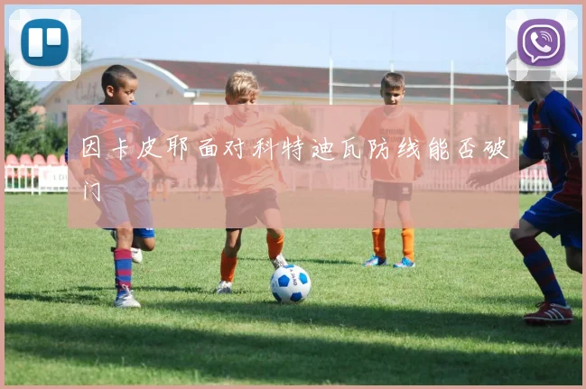 因卡皮耶面对科特迪瓦防线能否破门