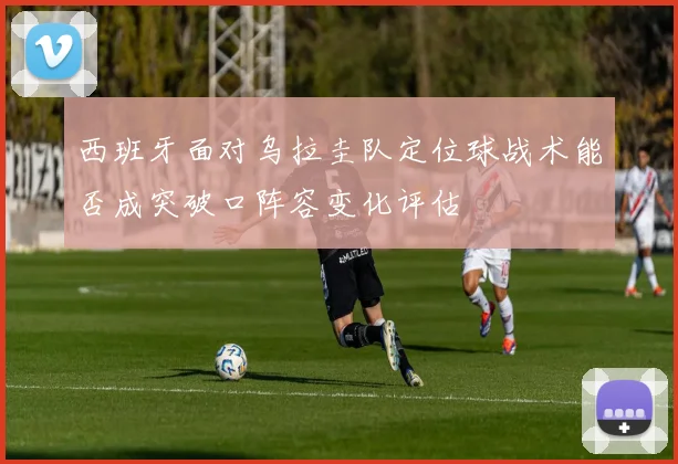 西班牙面对乌拉圭队定位球战术能否成突破口阵容变化评估