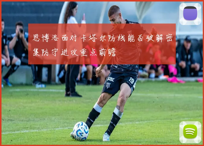 恩博洛面对卡塔尔防线能否破解密集防守进攻重点前瞻