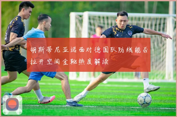 胡斯蒂尼亚诺面对德国队防线能否拉开空间金靴热度解读