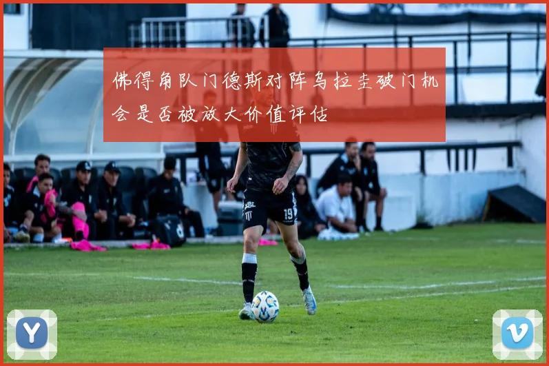 佛得角队门德斯对阵乌拉圭破门机会是否被放大价值评估