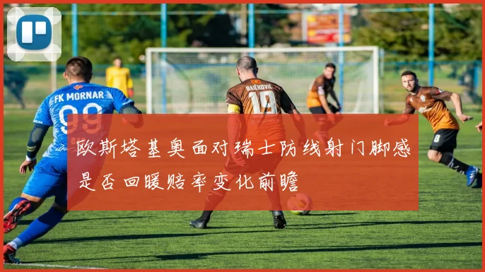 欧斯塔基奥面对瑞士防线射门脚感是否回暖赔率变化前瞻